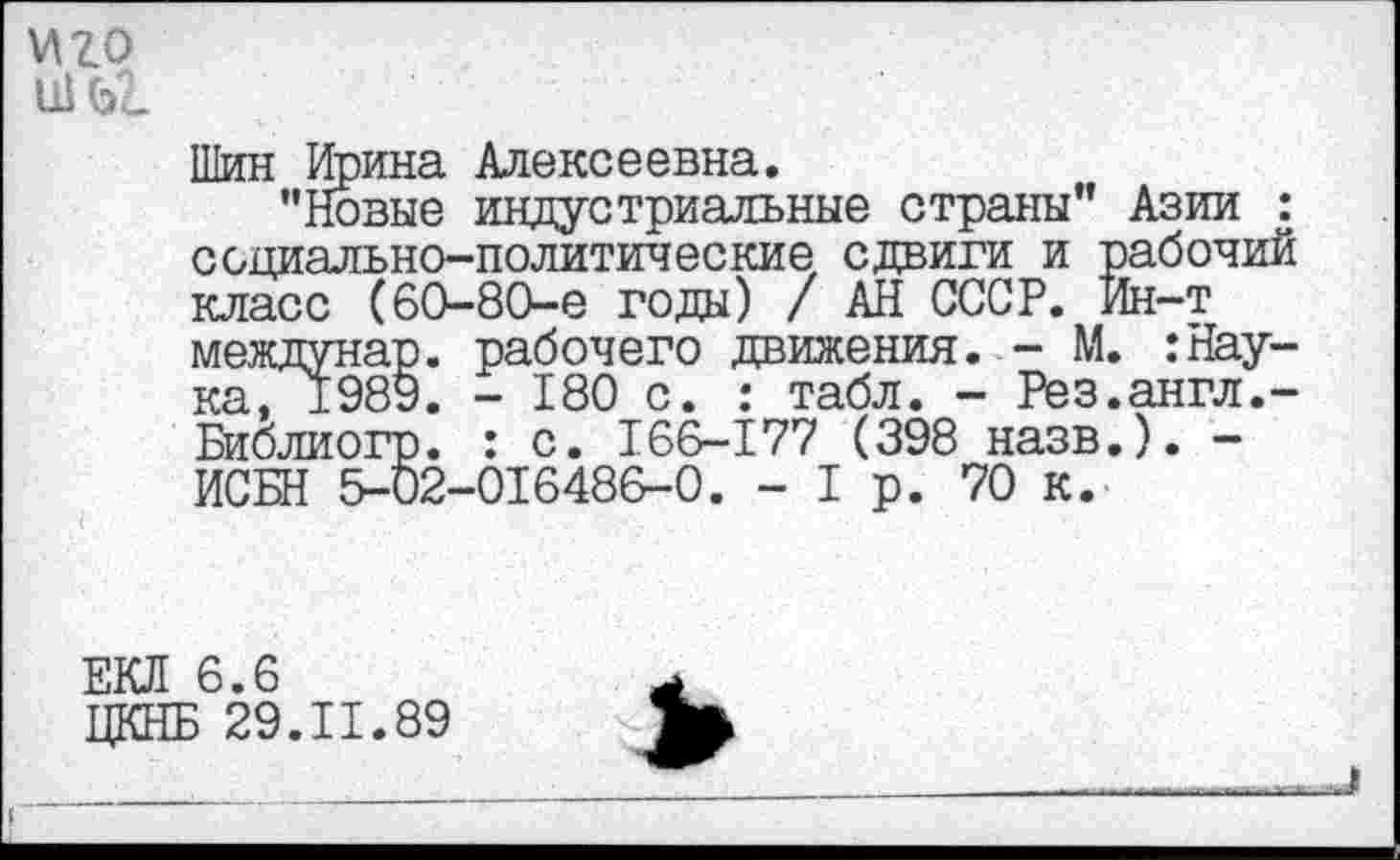 ﻿иго
Шин Ирина Алексеевна.
"Новые индустриальные страны" Азии : социально-политические, сдвиги и рабочий класс (60-80-е годы) / АН СССР. Ин-т междунар. рабочего движения. - М. :Наука, ±989. - 180 с. : табл. - Рез.англ.-Библиогр. : с. 166-177 (398 назв.). -ИСБН 5-02-016486-0. - I р. 70 К.
ЕКЛ 6.6
ЦКНБ 29.11.89